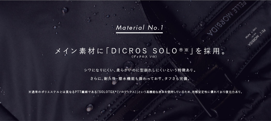 Material No.1: メイン素材に「DICROS SOLO®※」を採用。: シワになりにくい、柔らかいのに型崩れしにくいという特徴あり。さらに、耐久性・撥水機能も備わっており、タフさも完備。※通常のポリエステルとは異なるPTT繊維である「SOLOTEX®(ソロテックス)」という高機能な原糸を使用しているため、形態安定性に優れており復元力あり。