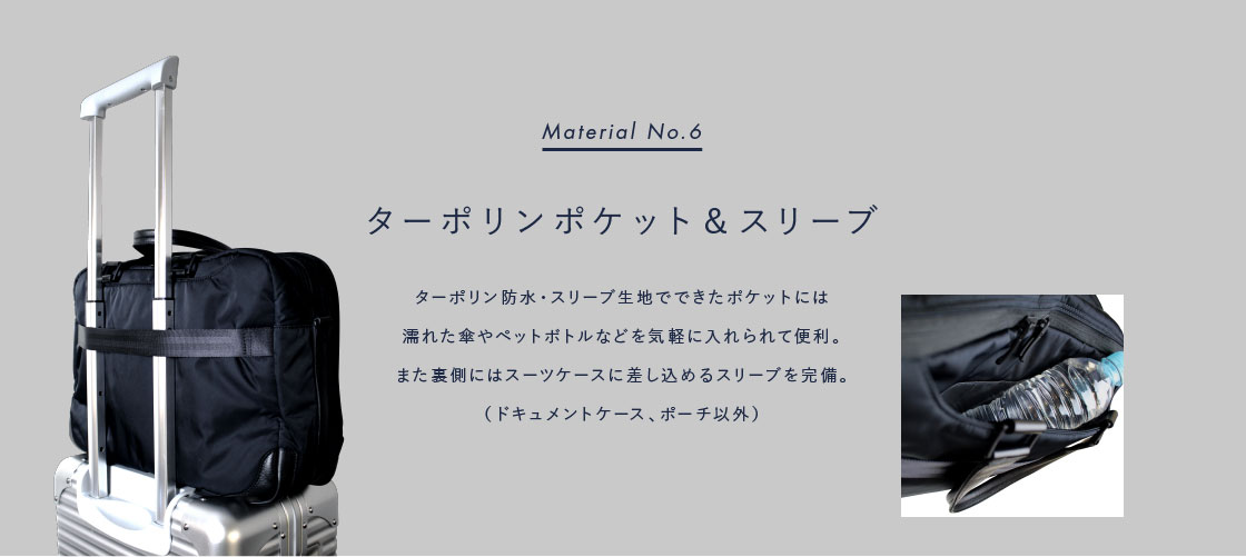 Material No.6: ターポリンポケット&スリーブ: ターポリン防水・スリーブ生地でできたポケットには 濡れた傘やペットボトルなどを気軽に入れられて便利。また裏側にはスーツケースに差し込めるスリーブを完備。(ドキュメントケース、ポーチ以外)