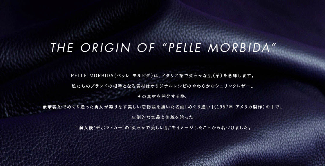THE ORIGIN OF“PELLE MORBIDA”: PELLE MORBIDA(ペッレ モルビダ)は、イタリア語で柔らかな肌(革)を意味します。私たちのブランドの根幹となる素材は オリジナルレシピのやわらかなシュリンクレザー。その素材を開発する際、豪華客船でめぐり逢った男女が織りなす 美しい恋物語を描いた 名画「めぐり逢い」(1957年 アメリカ製作)の中で、圧倒的な気品と美貌を誇った 主演女優“デボラ・カー”の“柔らかで美しい肌”をイメージしたことから名づけました。